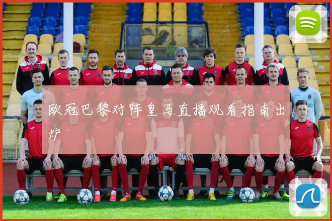 欧冠巴黎对阵皇马直播观看指南出炉