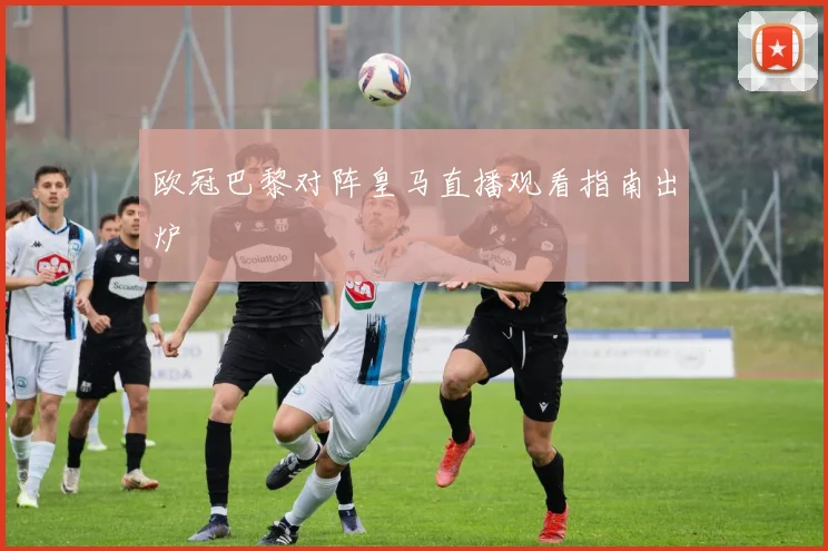 欧冠巴黎对阵皇马直播观看指南出炉