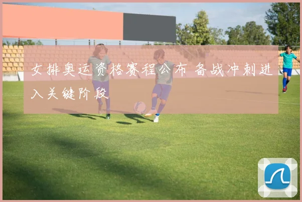 女排奥运资格赛程公布 备战冲刺进入关键阶段