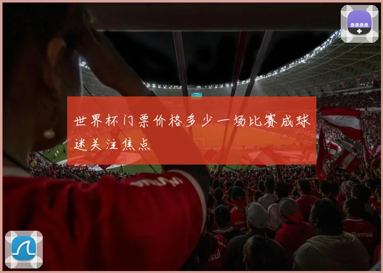 世界杯门票价格多少一场比赛成球迷关注焦点