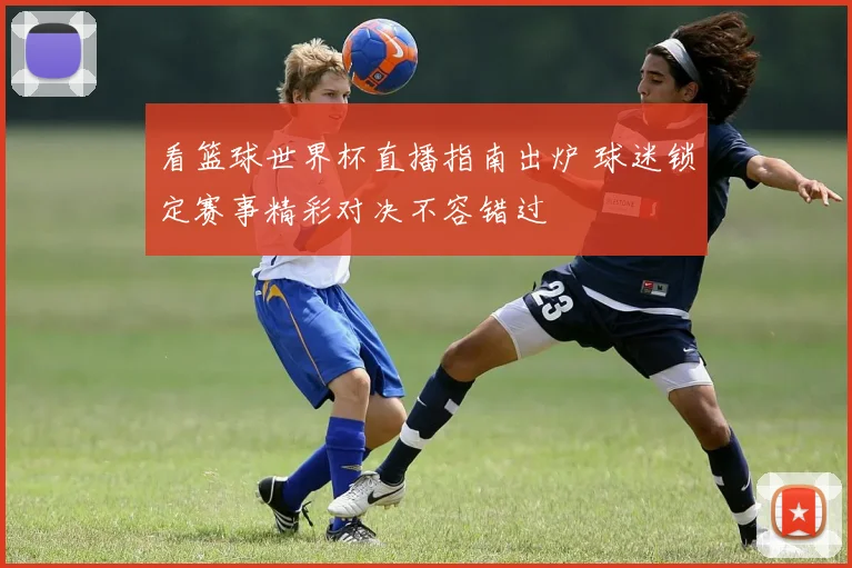 看篮球世界杯直播指南出炉 球迷锁定赛事精彩对决不容错过