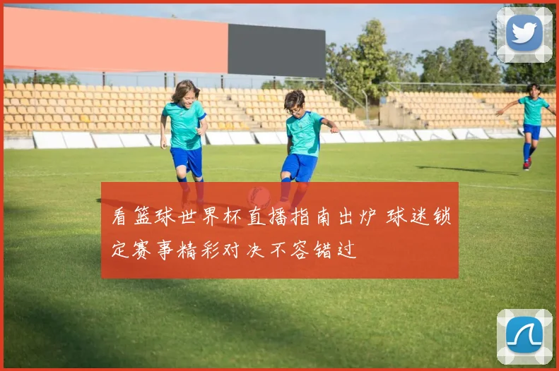 看篮球世界杯直播指南出炉 球迷锁定赛事精彩对决不容错过