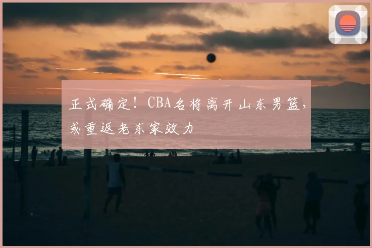 正式确定！CBA名将离开山东男篮，或重返老东家效力