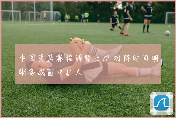 中国男篮赛程调整出炉 对阵时间明晰备战窗口扩大