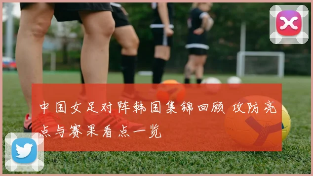 中国女足对阵韩国集锦回顾 攻防亮点与赛果看点一览
