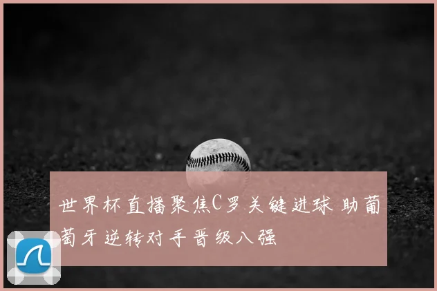 世界杯直播聚焦C罗关键进球 助葡萄牙逆转对手晋级八强