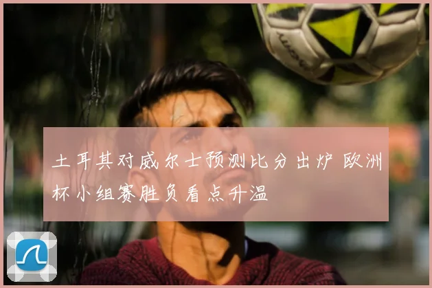 土耳其对威尔士预测比分出炉 欧洲杯小组赛胜负看点升温