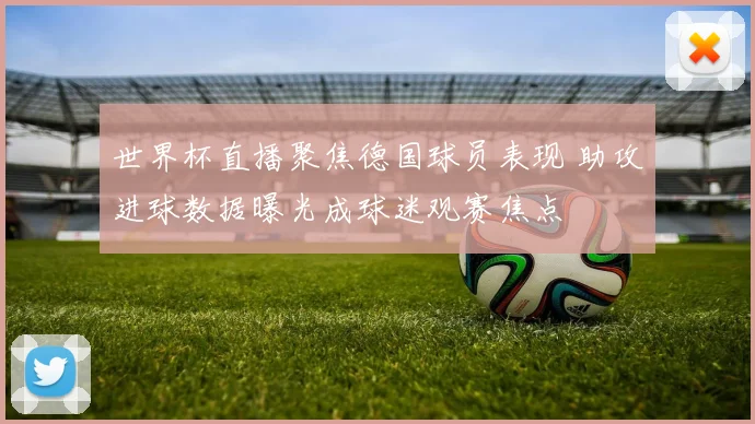 世界杯直播聚焦德国球员表现 助攻进球数据曝光成球迷观赛焦点