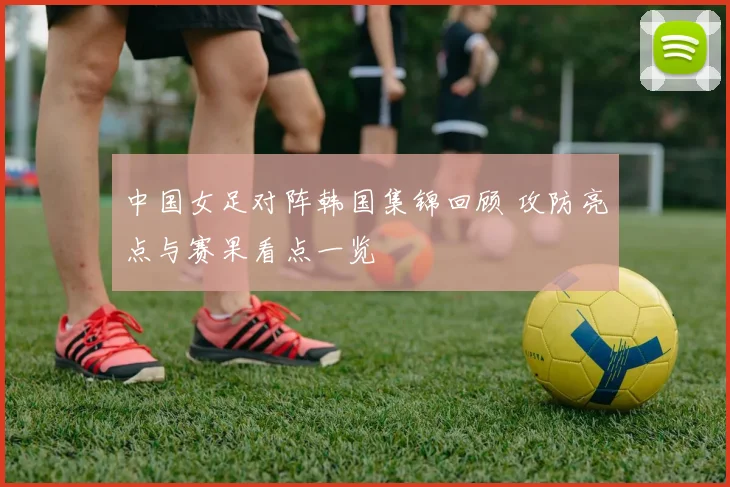 中国女足对阵韩国集锦回顾 攻防亮点与赛果看点一览