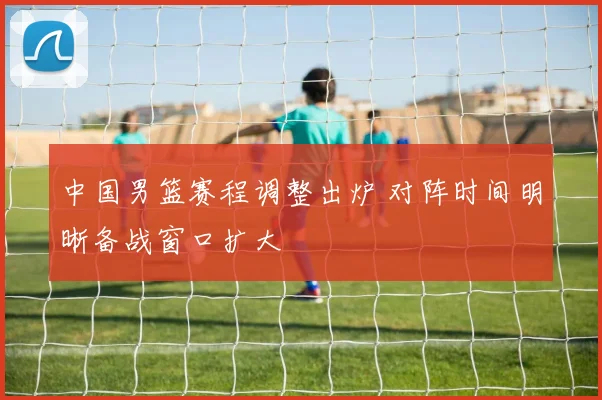 中国男篮赛程调整出炉 对阵时间明晰备战窗口扩大