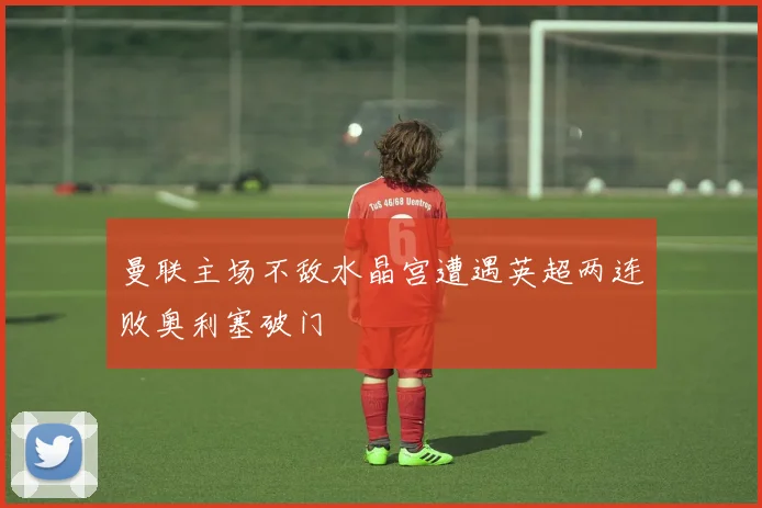 曼联主场不敌水晶宫遭遇英超两连败奥利塞破门