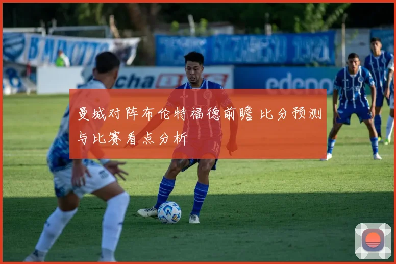 曼城对阵布伦特福德前瞻 比分预测与比赛看点分析