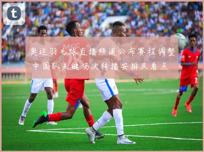 奥运羽毛球直播频道公布赛程调整 中国队关键场次转播安排及看点