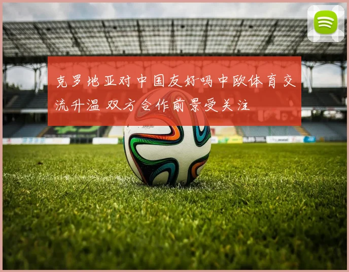 克罗地亚对中国友好吗中欧体育交流升温 双方合作前景受关注