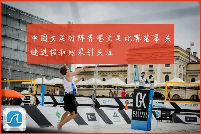 中国女足对阵香港女足比赛落幕 关键进程和结果引关注