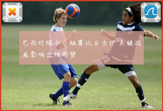 巴西对瑞士小组赛比分出炉 关键战局影响出线形势