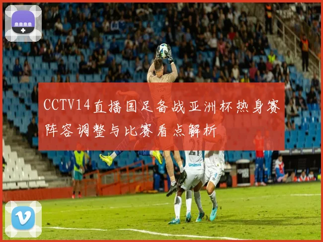 CCTV14直播国足备战亚洲杯热身赛阵容调整与比赛看点解析
