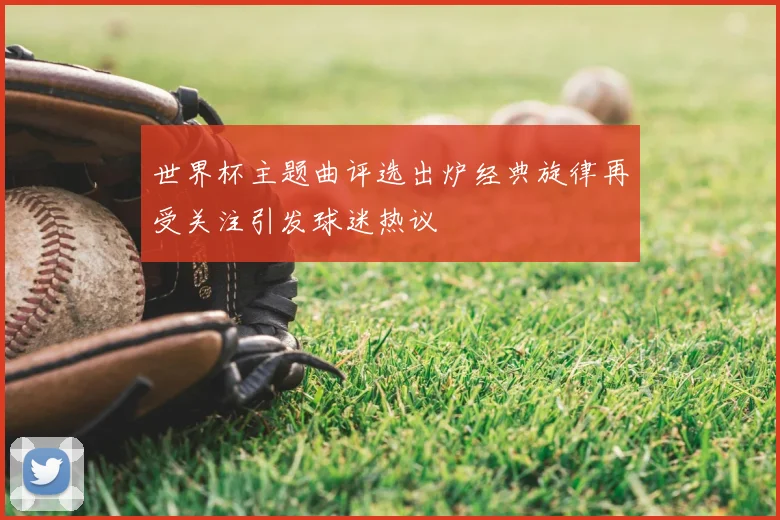 世界杯主题曲评选出炉经典旋律再受关注引发球迷热议