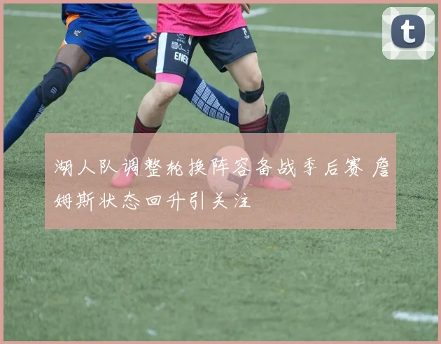 湖人队调整轮换阵容备战季后赛 詹姆斯状态回升引关注
