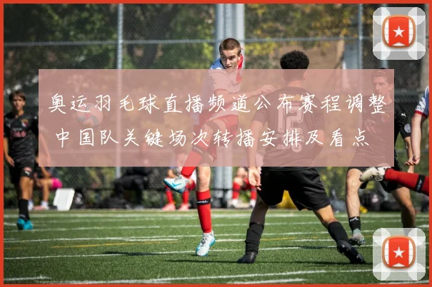 奥运羽毛球直播频道公布赛程调整 中国队关键场次转播安排及看点