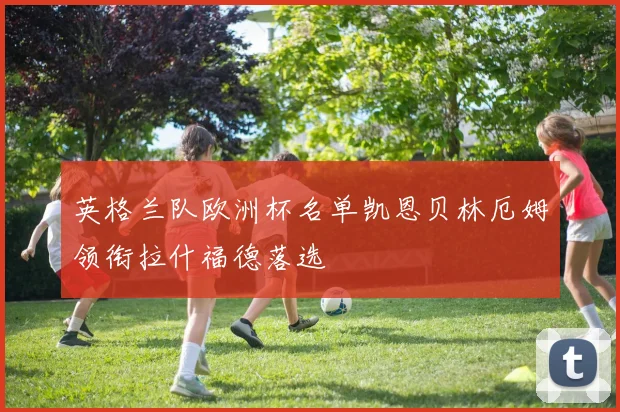 英格兰队欧洲杯名单凯恩贝林厄姆领衔拉什福德落选