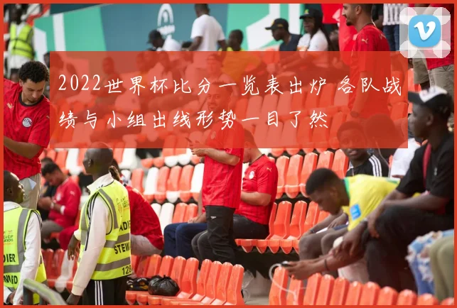 2022世界杯比分一览表出炉 各队战绩与小组出线形势一目了然