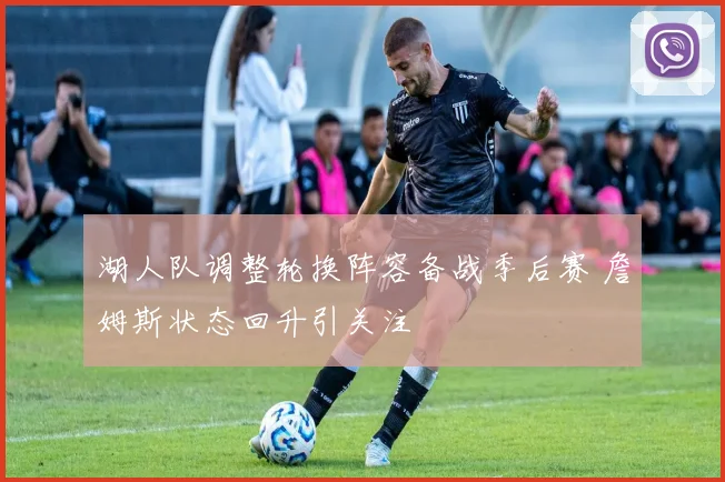 湖人队调整轮换阵容备战季后赛 詹姆斯状态回升引关注