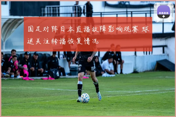 国足对阵日本直播故障影响观赛 球迷关注转播恢复情况