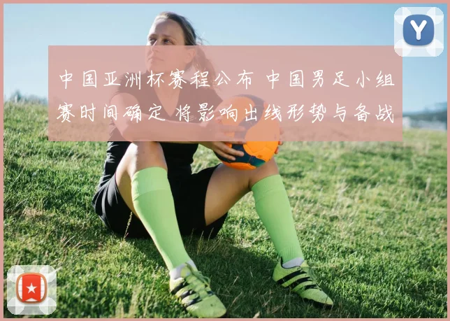 中国亚洲杯赛程公布 中国男足小组赛时间确定 将影响出线形势与备战安排