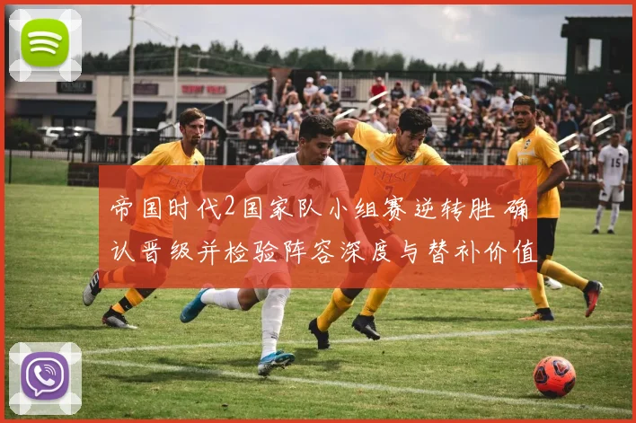 帝国时代2国家队小组赛逆转胜 确认晋级并检验阵容深度与替补价值