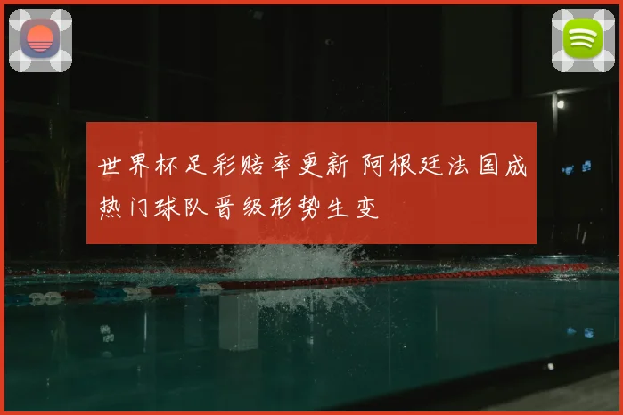 世界杯足彩赔率更新 阿根廷法国成热门球队晋级形势生变
