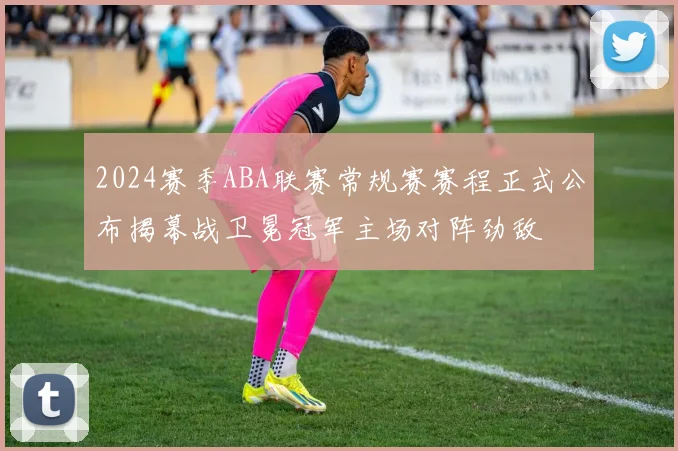 2024赛季ABA联赛常规赛赛程正式公布揭幕战卫冕冠军主场对阵劲敌