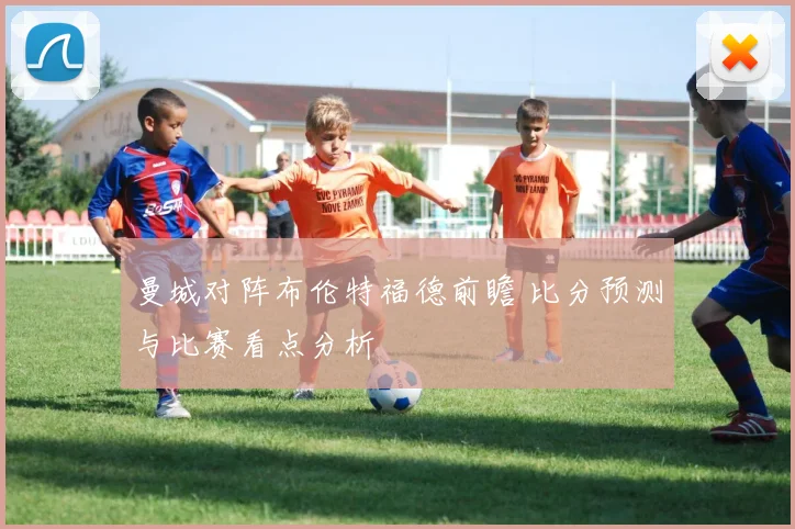 曼城对阵布伦特福德前瞻 比分预测与比赛看点分析