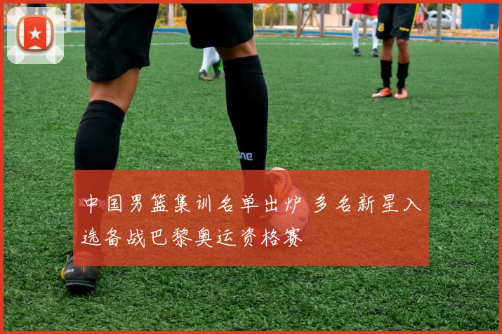 中国男篮集训名单出炉 多名新星入选备战巴黎奥运资格赛