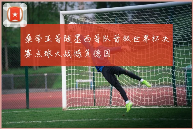 桑蒂亚哥随墨西哥队晋级世界杯决赛点球大战憾负德国