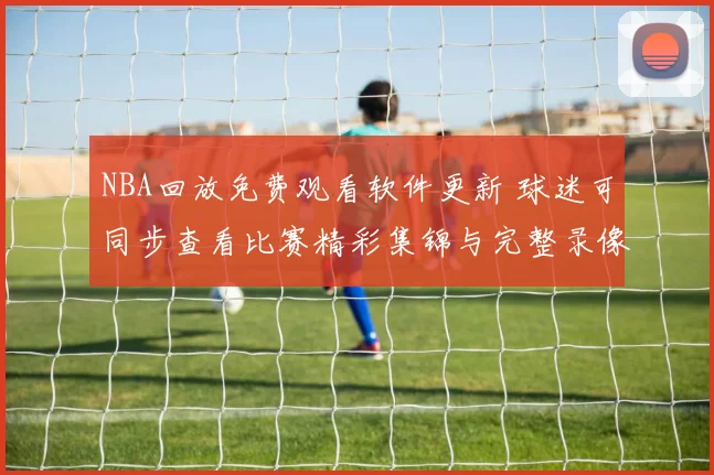 NBA回放免费观看软件更新 球迷可同步查看比赛精彩集锦与完整录像