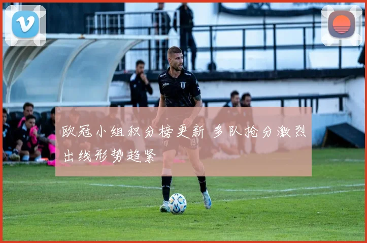 欧冠小组积分榜更新 多队抢分激烈出线形势趋紧