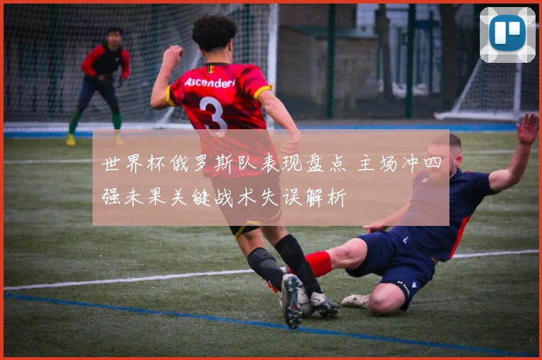 世界杯俄罗斯队表现盘点 主场冲四强未果关键战术失误解析