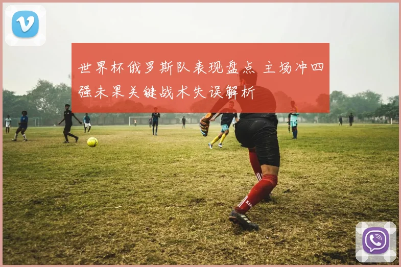 世界杯俄罗斯队表现盘点 主场冲四强未果关键战术失误解析