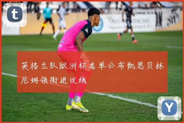 英格兰队欧洲杯名单公布凯恩贝林厄姆领衔进攻线