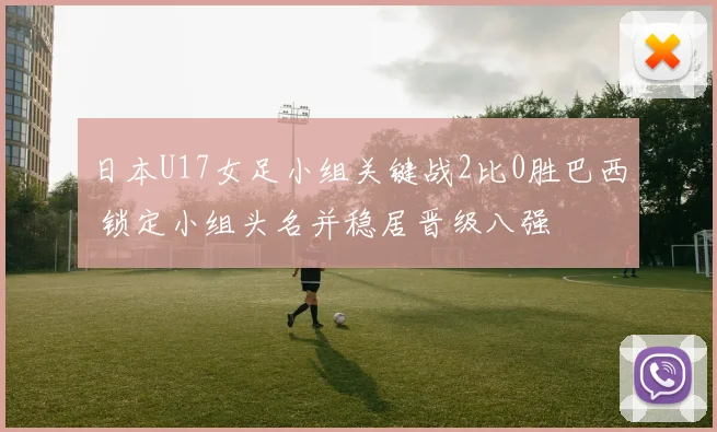 日本U17女足小组关键战2比0胜巴西 锁定小组头名并稳居晋级八强