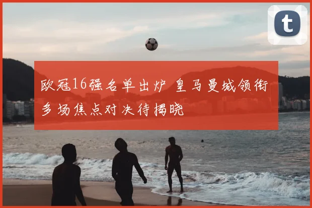 欧冠16强名单出炉 皇马曼城领衔 多场焦点对决待揭晓