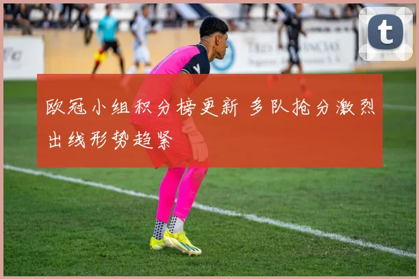 欧冠小组积分榜更新 多队抢分激烈出线形势趋紧