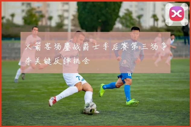 火箭客场鏖战爵士季后赛第三场争夺关键反弹机会